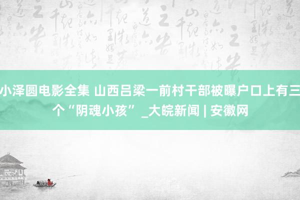 小泽圆电影全集 山西吕梁一前村干部被曝户口上有三个“阴魂小孩” _大皖新闻 | 安徽网