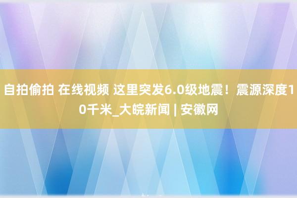 自拍偷拍 在线视频 这里突发6.0级地震！震源深度10千米_大皖新闻 | 安徽网