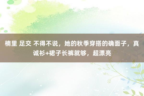 楠里 足交 不得不说，她的秋季穿搭的确面子，真诚衫+裙子长裤就够，超漂亮