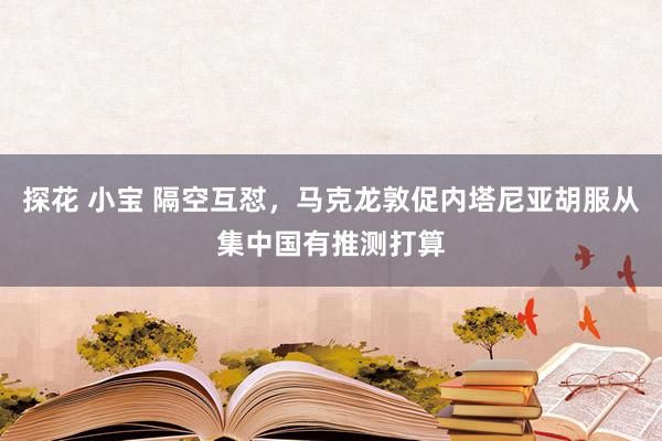 探花 小宝 隔空互怼，马克龙敦促内塔尼亚胡服从集中国有推测打算