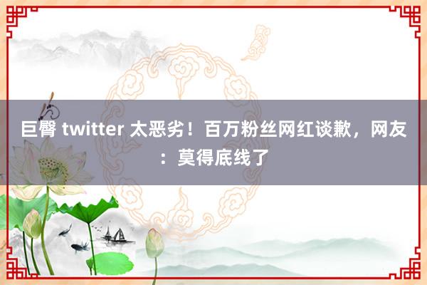 巨臀 twitter 太恶劣！百万粉丝网红谈歉，网友：莫得底线了