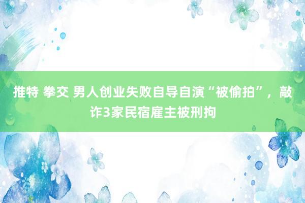 推特 拳交 男人创业失败自导自演“被偷拍”，敲诈3家民宿雇主被刑拘