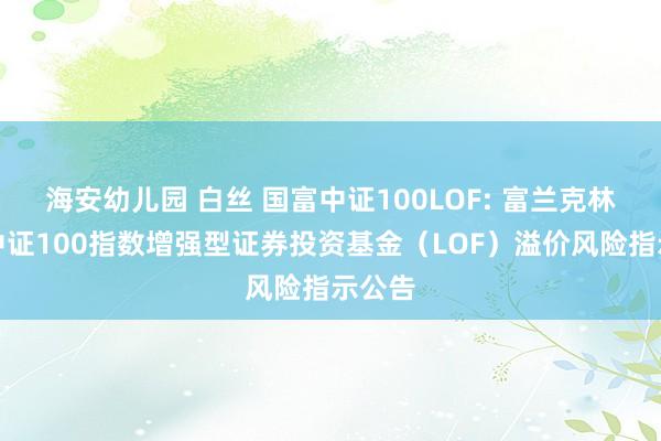 海安幼儿园 白丝 国富中证100LOF: 富兰克林国海中证100指数增强型证券投资基金（LOF）溢价风险指示公告