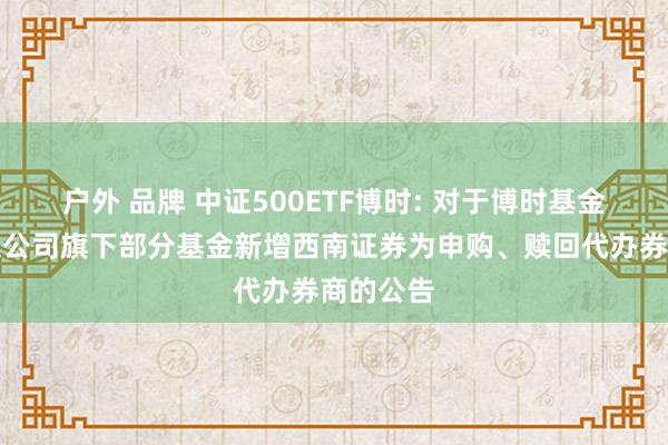 户外 品牌 中证500ETF博时: 对于博时基金处理有限公司旗下部分基金新增西南证券为申购、赎回代办券商的公告