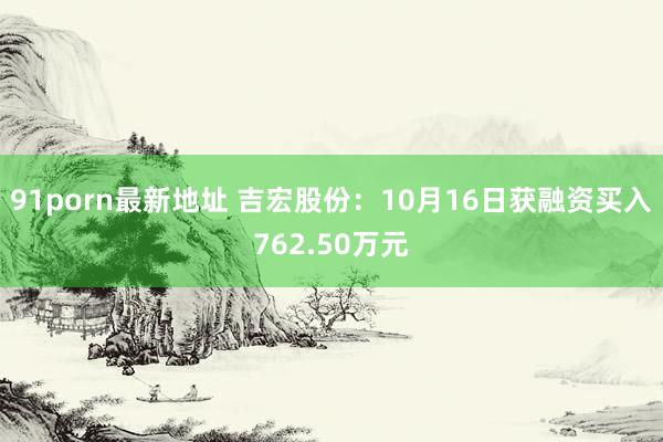 91porn最新地址 吉宏股份：10月16日获融资买入762.50万元