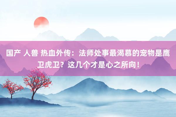 国产 人兽 热血外传：法师处事最渴慕的宠物是鹰卫虎卫？这几个才是心之所向！