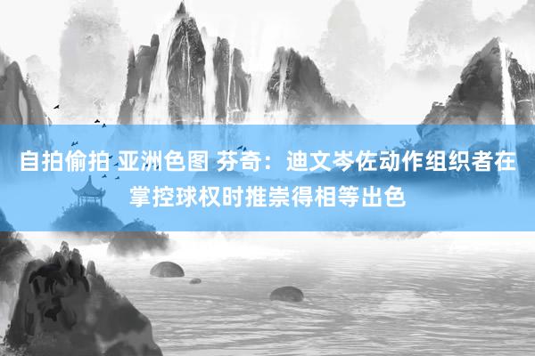 自拍偷拍 亚洲色图 芬奇：迪文岑佐动作组织者在掌控球权时推崇得相等出色