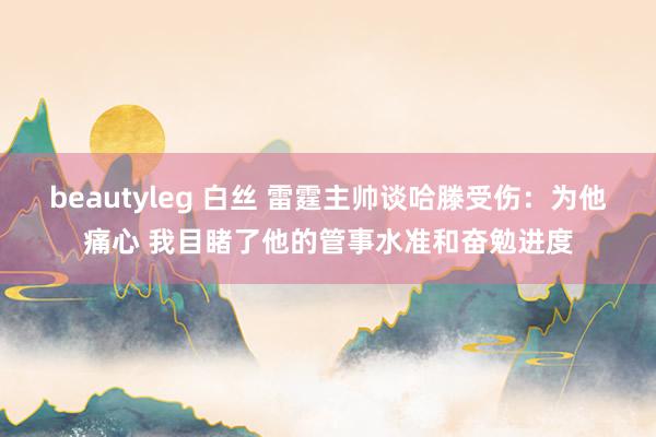 beautyleg 白丝 雷霆主帅谈哈滕受伤：为他痛心 我目睹了他的管事水准和奋勉进度