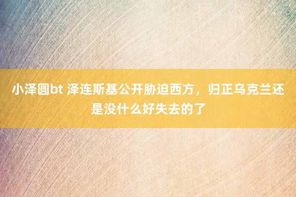 小泽圆bt 泽连斯基公开胁迫西方，归正乌克兰还是没什么好失去的了