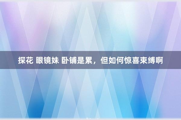 探花 眼镜妹 卧铺是累，但如何惊喜束缚啊