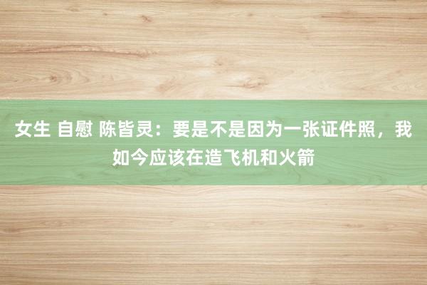 女生 自慰 陈皆灵：要是不是因为一张证件照，我如今应该在造飞机和火箭