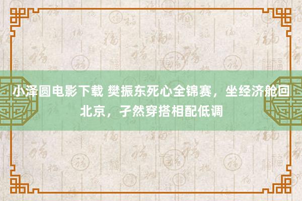 小泽圆电影下载 樊振东死心全锦赛，坐经济舱回北京，孑然穿搭相配低调