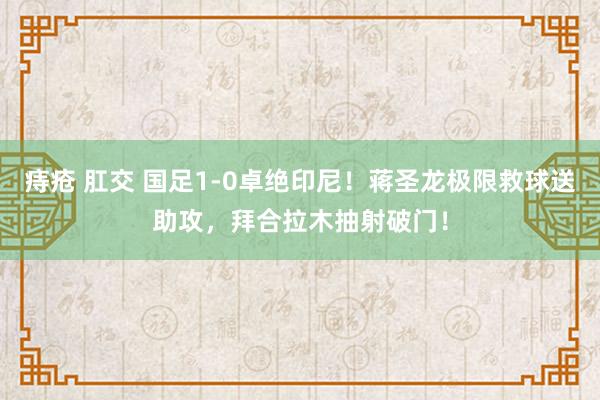 痔疮 肛交 国足1-0卓绝印尼！蒋圣龙极限救球送助攻，拜合拉木抽射破门！