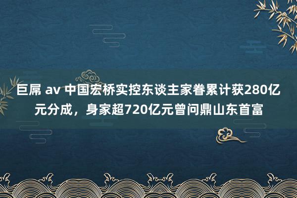 巨屌 av 中国宏桥实控东谈主家眷累计获280亿元分成，身家超720亿元曾问鼎山东首富