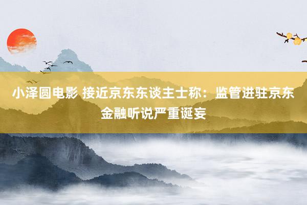 小泽圆电影 接近京东东谈主士称：监管进驻京东金融听说严重诞妄