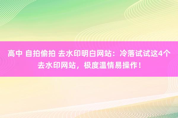 高中 自拍偷拍 去水印明白网站：冷落试试这4个去水印网站，极度温情易操作！