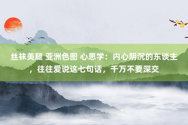 丝袜美腿 亚洲色图 心思学：内心阴沉的东谈主，往往爱说这七句话，千万不要深交