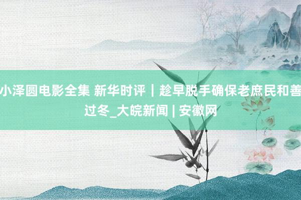 小泽圆电影全集 新华时评｜趁早脱手确保老庶民和善过冬_大皖新闻 | 安徽网