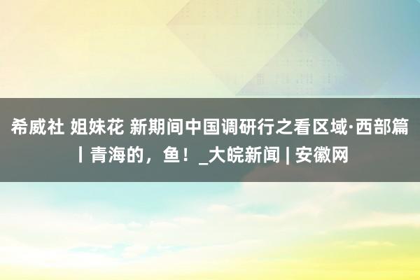 希威社 姐妹花 新期间中国调研行之看区域·西部篇丨青海的，鱼！_大皖新闻 | 安徽网