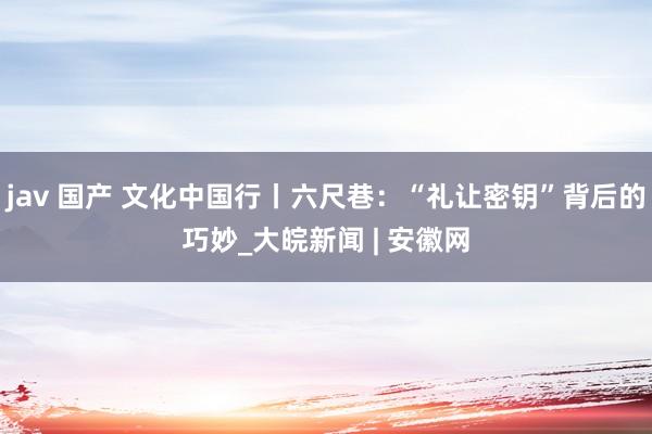 jav 国产 文化中国行丨六尺巷：“礼让密钥”背后的巧妙_大皖新闻 | 安徽网