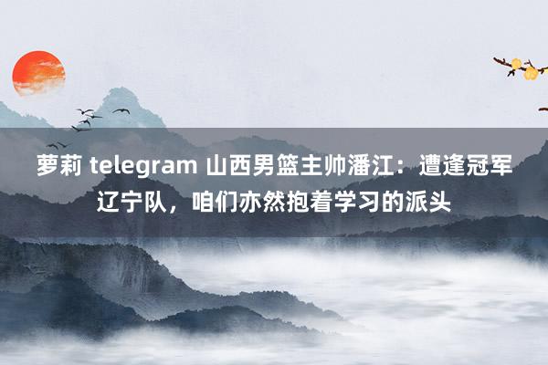 萝莉 telegram 山西男篮主帅潘江：遭逢冠军辽宁队，咱们亦然抱着学习的派头