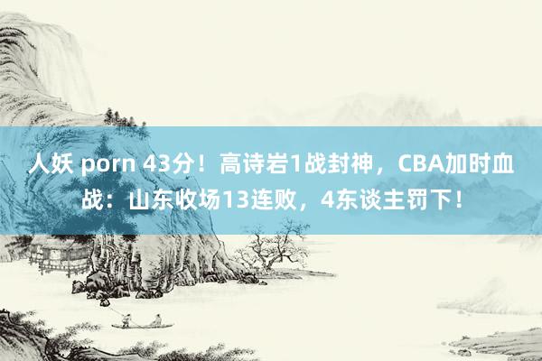 人妖 porn 43分！高诗岩1战封神，CBA加时血战：山东收场13连败，4东谈主罚下！