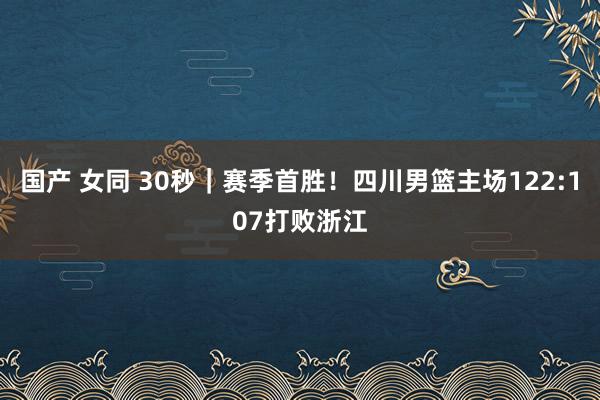 国产 女同 30秒｜赛季首胜！四川男篮主场122:107打败浙江