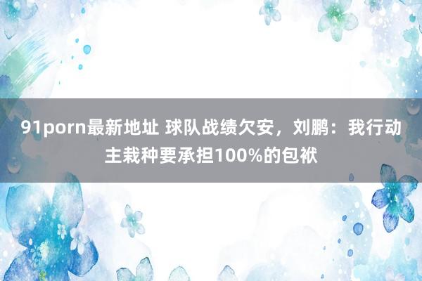 91porn最新地址 球队战绩欠安，刘鹏：我行动主栽种要承担100%的包袱