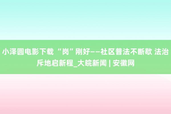 小泽圆电影下载 “岗”刚好——社区普法不断歇 法治斥地启新程_大皖新闻 | 安徽网