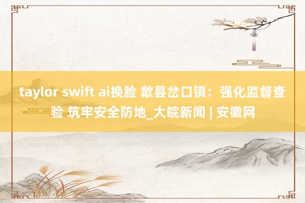 taylor swift ai换脸 歙县岔口镇：强化监督查验 筑牢安全防地_大皖新闻 | 安徽网