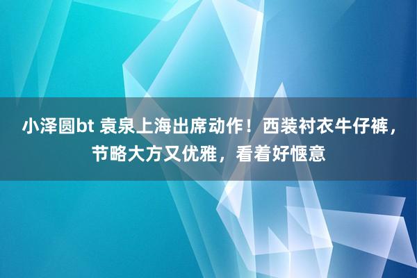 小泽圆bt 袁泉上海出席动作！西装衬衣牛仔裤，节略大方又优雅，看着好惬意