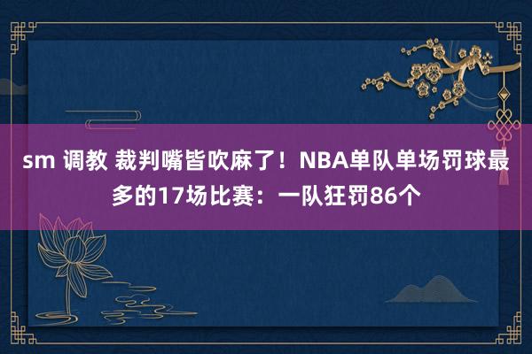 sm 调教 裁判嘴皆吹麻了！NBA单队单场罚球最多的17场比赛：一队狂罚86个