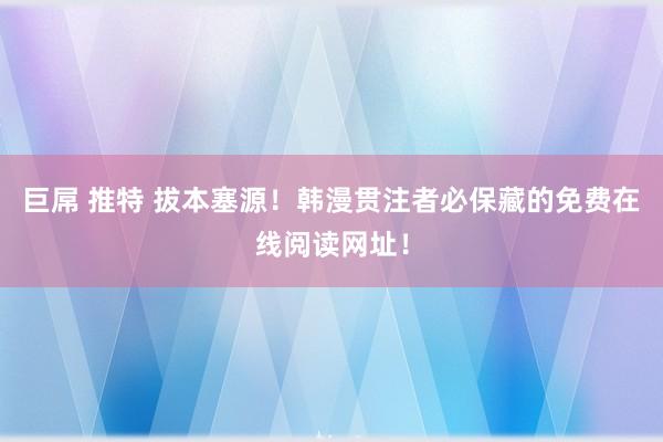 巨屌 推特 拔本塞源！韩漫贯注者必保藏的免费在线阅读网址！