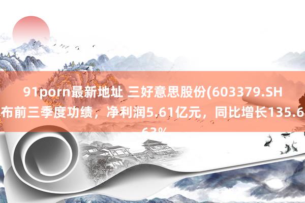 91porn最新地址 三好意思股份(603379.SH)发布前三季度功绩，净利润5.61亿元，同比增长135.63%