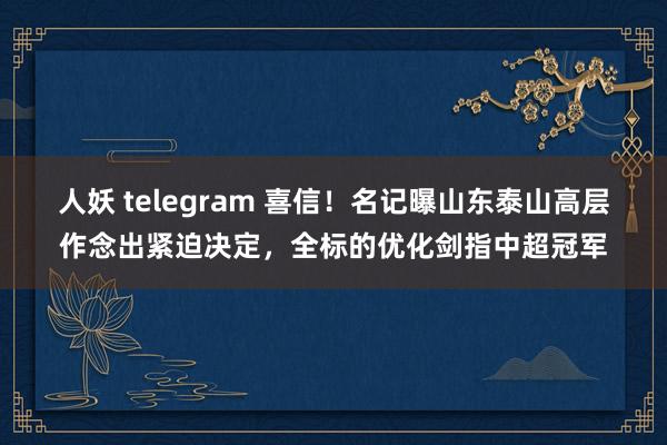 人妖 telegram 喜信！名记曝山东泰山高层作念出紧迫决定，全标的优化剑指中超冠军