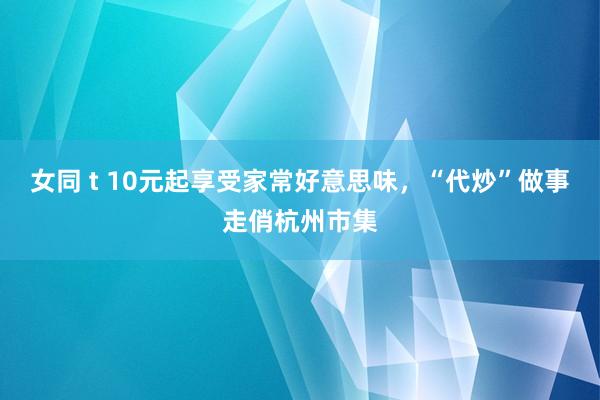 女同 t 10元起享受家常好意思味，“代炒”做事走俏杭州市集