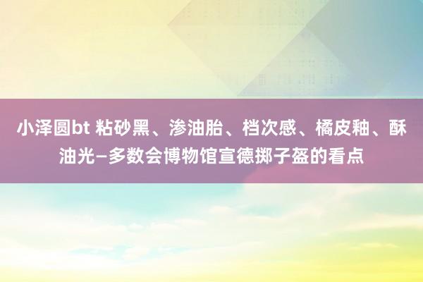 小泽圆bt 粘砂黑、渗油胎、档次感、橘皮釉、酥油光—多数会博物馆宣德掷子盔的看点