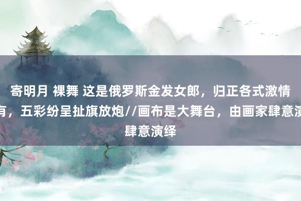 寄明月 裸舞 这是俄罗斯金发女郎，归正各式激情齐有，五彩纷呈扯旗放炮//画布是大舞台，由画家肆意演绎