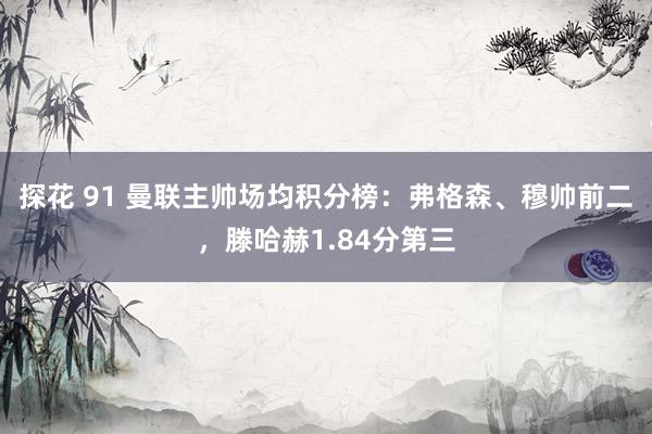 探花 91 曼联主帅场均积分榜：弗格森、穆帅前二，滕哈赫1.84分第三