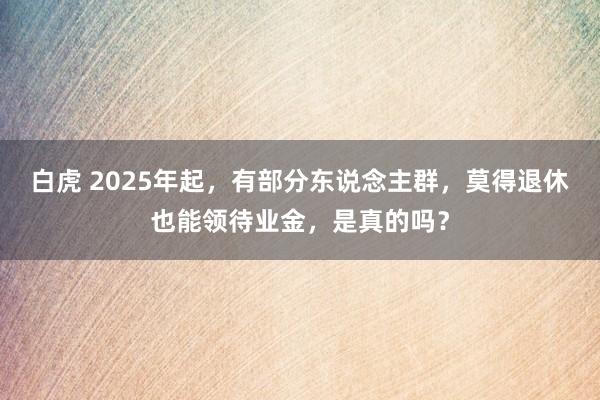 白虎 2025年起，有部分东说念主群，莫得退休也能领待业金，是真的吗？