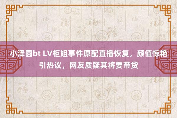 小泽圆bt LV柜姐事件原配直播恢复，颜值惊艳引热议，网友质疑其将要带货