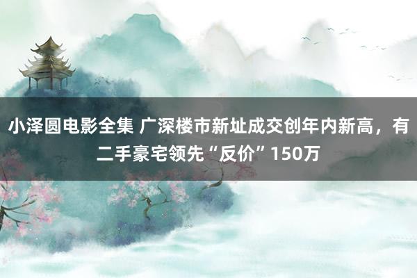 小泽圆电影全集 广深楼市新址成交创年内新高，有二手豪宅领先“反价”150万