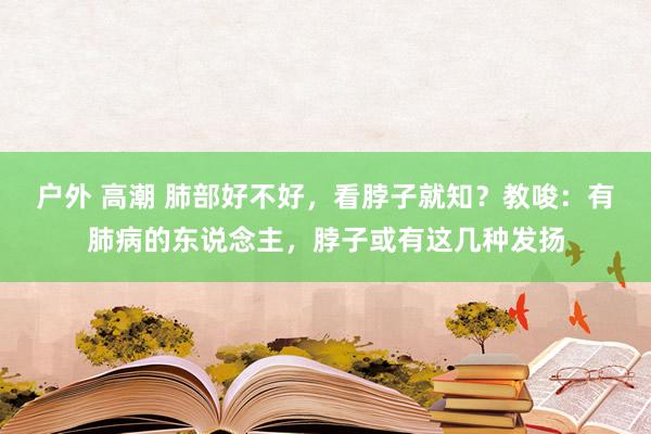 户外 高潮 肺部好不好，看脖子就知？教唆：有肺病的东说念主，脖子或有这几种发扬