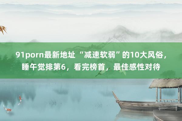 91porn最新地址 “减速软弱”的10大风俗，睡午觉排第6，看完榜首，最佳感性对待