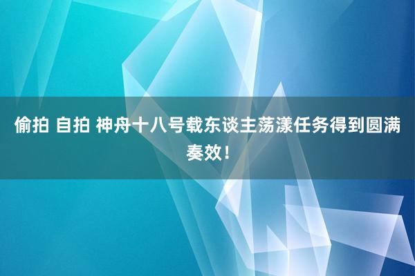 偷拍 自拍 神舟十八号载东谈主荡漾任务得到圆满奏效！