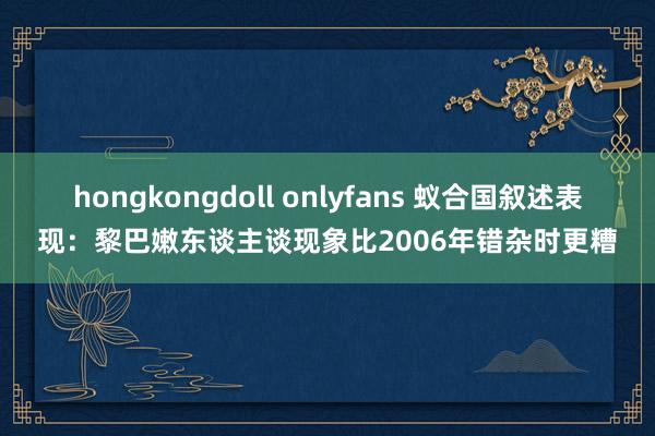 hongkongdoll onlyfans 蚁合国叙述表现：黎巴嫩东谈主谈现象比2006年错杂时更糟