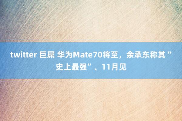 twitter 巨屌 华为Mate70将至，余承东称其“史上最强”、11月见