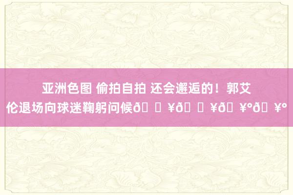 亚洲色图 偷拍自拍 还会邂逅的！郭艾伦退场向球迷鞠躬问候😥😥🥰🥰