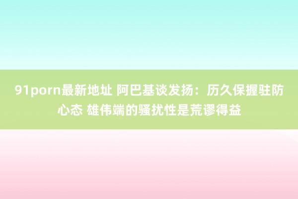 91porn最新地址 阿巴基谈发扬：历久保握驻防心态 雄伟端的骚扰性是荒谬得益