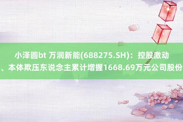 小泽圆bt 万润新能(688275.SH)：控股激动、本体欺压东说念主累计增握1668.69万元公司股份